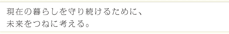 現在の暮らしを守り続けるために、
未来をつねに考える。