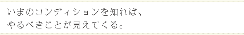 いまのコンディションを知れば、やるべきことが見えてくる。