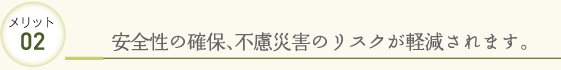 メリット02 安全性の確保、不慮災害のリスクが軽減されます。
