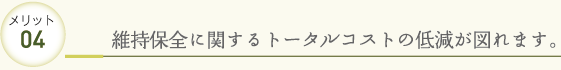 メリット04 維持保全に関するトータルコストの低減が図れます。
