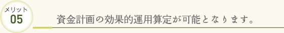 メリット05 資金計画の効果的運用算定が可能となります。