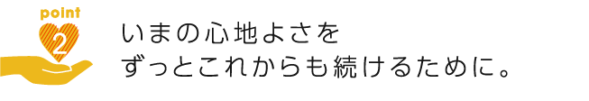 いまの心地よさをずっとこれからも続けるために。