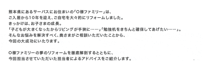 �F�{���ɂ���T�[�p�X�ɂ��Z�܂��́uO�l�t�@�~���[�v�́A����������10�N���}���A��������X�I�Ƀ��t�H�[�����܂����B���������́A���q���܂̐����B�u�q�ǂ����傫���Ȃ������烊�r���O���苷�Ɂc�c�v�u�׋�����������Ɗm�ۂ��Ă��������c�c�v�B����Ȃ��Y�݂��������ׂ��A�����܂������k�������������Ƃ���A����̑听���ɂ�����܂��BO�l�t�@�~���[�̖��̃��t�H�[����O���U����ƂƂ��ɁA����S�������Ă����������S���҂ɂ��A�h�o�C�X�����Љ�܂��B