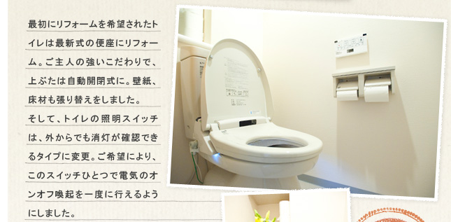 �ŏ��Ƀ��t�H�[������]���ꂽ�g�C���͍ŐV���̕֍��Ƀ��t�H�[���B����l�̋����������ŁA��Ԃ��͎����J���ɁB�ǎ��A���ނ�����ւ������܂����B�����āA�g�C���̏Ɩ��X�C�b�`�́A�O����ł��������m�F�ł���^�C�v�ɕύX�B����]�ɂ��A���̃X�C�b�`�ЂƂœd�C�̃I���I�t���N����x�ɍs����悤�ɂ��܂����B