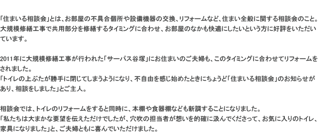 �u�Z�܂��鑊�k��v�Ƃ́A�������̕s�����ݔ��@��̌����A���t�H�[���ȂǁA�Z�܂��S�ʂɊւ��鑊�k��̂��ƁB��K�͏C�U�H���ŋ��p�������C�U����^�C�~���O�ɍ��킹�A�������̂Ȃ������K�ɂ������Ƃ������ɍD�]�����������Ă��܂��B2011�N�ɑ�K�͏C�U�H�����s��ꂽ�u�T�[�p�X�J�ˁv�ɂ��Z�܂��̂��v�w���A���̃^�C�~���O�ɍ��킹�ă��t�H�[��������܂����B�u�g�C���̏�Ԃ�������ɕ��Ă��܂��悤�ɂȂ�A�s���R�������n�߂��Ƃ��ɂ��傤�ǁu�Z�܂��鑊�k��v�̂��m�点������A���k�����܂����v�Ƃ���l�B���k��ł́A�g�C���̃��t�H�[��������Ɠ����ɁA�{�I��H��I�Ȃǂ��V�����邱�ƂɂȂ�܂����B�u�������͑�܂��ȗv�]��`���������ł������A�����̒S���҂��z����I�m�ɋ���ł��������āA���C�ɓ���̃g�C���A�Ƌ�ɂȂ�܂����v�ƁA���v�w�Ƃ��Ɋ��ł��������܂����B