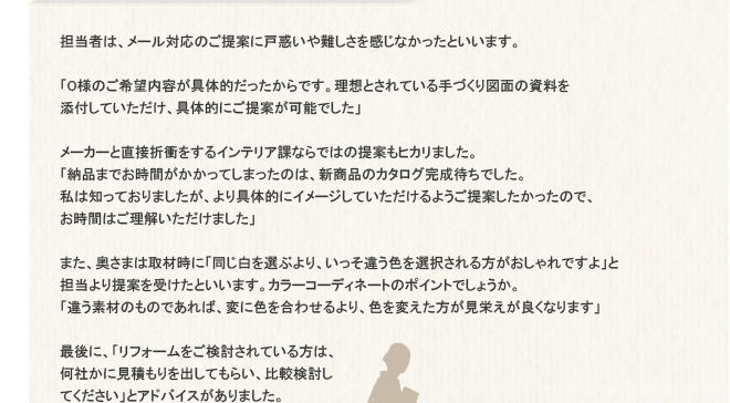 �S���҂́A���[���Ή��̂���ĂɌ˘f�������������Ȃ������Ƃ����܂��B�uO�l�̂���]���e����̓I����������ł��B���z�Ƃ���Ă����Â���}�ʂ̎�����Y�t���Ă��������A��̓I�ɂ���Ă��\�ł����v���[�J�[�ƒ��ڐ܏Ղ�����C���e���A�ۂȂ�ł͂̒�Ă��q�J���܂����B�u�[�i�܂ł����Ԃ��������Ă��܂����̂́A�V���i�̃J�^���O�����҂��ł����B���͒m���Ă���܂������A����̓I�ɃC���[�W���Ă���������悤����Ă����������̂ŁA�����Ԃ͂��������������܂����v�܂��A�����܂͎�ގ��Ɂu��������I�Ԃ��A�������Ⴄ�F��I�����������������ł���v�ƒS������Ă��󂯂��Ƃ����܂��B�J���[�R�[�f�B�l�[�g�̃|�C���g�ł��傤���B�u�Ⴄ�f�ނ̂��̂ł���΁A�ςɐF�����킹����A�F��ς����������h�����ǂ��Ȃ�܂��v�Ō�ɁA�u���t�H�[��������������Ă�����́A���Ђ��Ɍ��ς�����o���Ă��炢�A��r�������Ă��������v�ƃA�h�o�C�X������܂����B