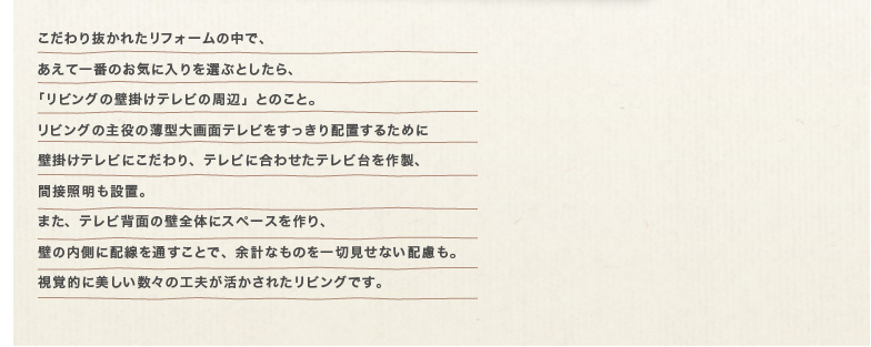 ������蔲���ꂽ���t�H�[���̒��ŁA �����Ĉ�Ԃ̂��C�ɓ����I�ԂƂ�����A �u���r���O�̕Ǌ|���e���r�̎��Ӂv�Ƃ̂��ƁB ���r���O�̎���̔��^���ʃe���r����������z�u���邽�߂� �Ǌ|���e���r�ɂ������A�e���r�ɍ��킹���e���r����쐻�A �ԐڏƖ����ݒu�B �܂��A�e���r�w�ʂ̕ǑS�̂ɃX�y�[�X�����A �ǂ̓����ɔz����ʂ����ƂŁA�]�v�Ȃ��̂���،����Ȃ��z�����B ���o�I�ɔ��������X�̍H�v���������ꂽ���r���O�ł��B 