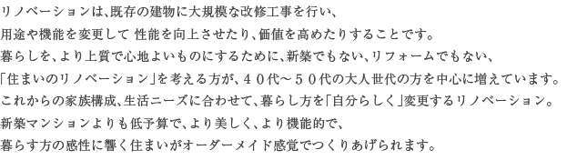 ���m�x�[�V�����́A�����̌����ɑ�K�͂ȉ��C�H�����s���A�p�r��@�\��ύX�������\�����コ������A���l�����߂��肷�邱�Ƃł��B��炵���A���㎿�ŐS�n�悢���̂ɂ��邽�߂ɁA�V�z�ł��Ȃ��A���t�H�[���ł��Ȃ��A�u�Z�܂��̃��m�x�[�V�����v���l��������A�S�O��`�T�O��̑�l����̕��𒆐S�ɑ����Ă��܂��B���ꂩ��̉Ƒ��\���A�����j�[�Y�ɍ��킹�āA��炵�����u�����炵���v�ύX���郊�m�x�[�V�����B�V�z�}���V����������\�Z�ŁA���������A���@�\�I�ŁA��炷���̊����ɋ����Z�܂����I�[�_�[���C�h���o�ł��肠�����܂��B