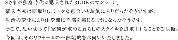 S���܂��Ɛg����ɍw�����ꂽ3LDK�̃}���V�����B �w�������͊Ԏ����A�V�b�N�ȐF���������C�ɓ��肾���������ł����A �����̕ω��ɂ��Z��Ԃɕs����������悤�ɂȂ��������ł��B �����ŁA�v���؂��āu�Ƒ������߂��炵�̃X�^�C����ǋ��v���邱�Ƃ������f�B ����́A���̃��t�H�[���̈ꕔ�n�I�����f���������܂����B