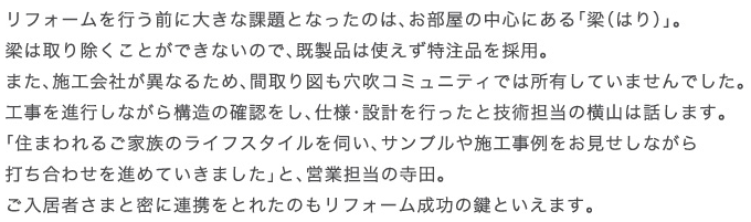 ���t�H�[�����s���O�ɑ傫�ȉۑ�ƂȂ����̂́A�������̒��S�ɂ���u���i�͂�j�v�B���͎�菜�����Ƃ��ł��Ȃ��̂ŁA�����i�͎g���������i���̗p�B�܂��A�{�H��Ђ��قȂ邽�߁A�Ԏ��}�������R�~���j�e�B�ł͏��L���Ă��܂���ł����B�H����i�s���Ȃ���\���̊m�F�����A�d�l�E�݌v���s�����ƋZ�p�S���̉��R�͘b���܂��B�u�Z�܂��邲�Ƒ��̃��C�t�X�^�C�����f���A�T���v����{�H��������������Ȃ���ł����킹��i�߂Ă����܂����v�ƁA�c�ƒS���̎��c�B�������҂��܂Ɩ��ɘA�g���Ƃꂽ�̂����t�H�[�������̌��Ƃ����܂��B