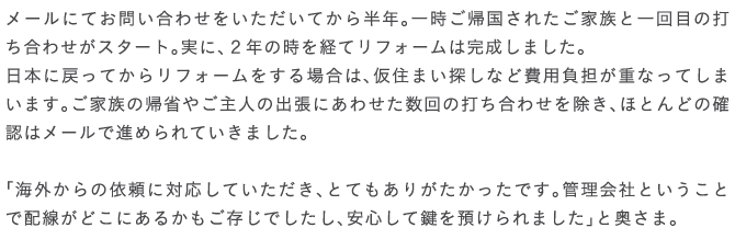 ���[���ɂĂ��₢���킹�����������Ă��甼�N�B�ꎞ���A�����ꂽ���Ƒ��ƈ��ڂ̑ł����킹���X�^�[�g�B���ɁA�Q�N�̎����o�ă��t�H�[���͊������܂����B���{�ɖ߂��Ă��烊�t�H�[��������ꍇ�́A���Z�܂��T���Ȃǔ�p���S���d�Ȃ��Ă��܂��܂��B���Ƒ��̋A�Ȃ₲��l�̏o���ɂ��킹������̑ł����킹�������A�قƂ�ǂ̊m�F�̓��[���Ői�߂��Ă����܂����B�u�C�O����̈˗��ɑΉ����Ă��������A�ƂĂ����肪���������ł��B�Ǘ���ЂƂ������ƂŔz�����ǂ��ɂ��邩���������ł������A���S���Č���a�����܂����v�Ɖ����܁B