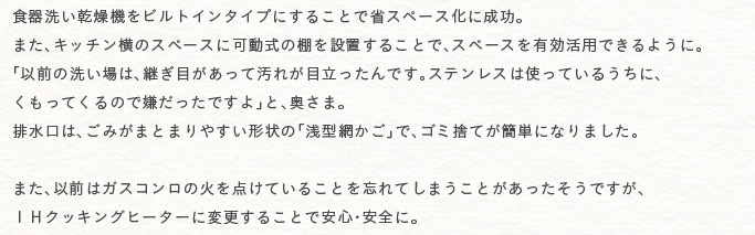 �H��􂢊����@���r���g�C���^�C�v�ɂ��邱�ƂŏȃX�y�[�X���ɐ����B�܂��A�L�b�`�����̃X�y�[�X�ɉ����̒I��ݒu���邱�ƂŁA�X�y�[�X��L�����p�ł���悤�ɁB�u�ȑO�̐􂢏�́A�p���ڂ������ĉ��ꂪ�ڗ�������ł��B�X�e�����X�͎g���Ă��邤���ɁA�������Ă���̂Ō��������ł���v�ƁA�����܁B�r�����́A���݂��܂Ƃ܂�₷���`��́u��^�Ԃ����v�ŁA�S�~�̂Ă��ȒP�ɂȂ�܂����B
�܂��A�ȑO�̓K�X�R�����̉΂�_���Ă��邱�Ƃ�Y��Ă��܂����Ƃ������������ł����A�h�g�N�b�L���O�q�[�^�[�ɕύX���邱�Ƃň��S�E���S�ɁB