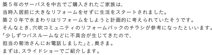 �z�T�N�̃T�[�p�X�𒆌Âł��w�����ꂽ���Ƒ��́A���������O�ɑ傫�ȃ��t�H�[���������ɐ������X�^�[�g����܂����B�z�Q�O�N�Ő��܂��̓��t�H�[�������悤�ƌv��I�ɍl�����Ă��������ł��B
����ȂƂ��A�����R�~���j�e�B�̃��t�H�[���p�b�N�̃`���V���Q�l�ɂȂ����Ƃ����܂��B�u�������o�X���[���Ȃǂɕs��������Ă����̂ŁA�S���̋e�r����ɂ��d�b���܂����v�ƁA�����܁B�܂��́A�X���C�h�V���[�ł��Љ�܂��B