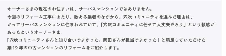 �I�[�i�[���܂̌��݂̂��Z�܂��́A�T�[�p�X�}���V�����ł͂���܂���B����̃��t�H�[���H���ɂ�����A������Ǝ҂̂Ȃ�����A�����R�~���j�e�B��I�񂾗��R�́A���ăT�[�p�X�}���V�����ɏZ�܂��Ă��āA�u�����R�~���j�e�B�ɔC���đ��v���낤�v�Ƃ����M�������������Ƃ����I�[�i�[���܁B�u�����R�~���j�e�B����ƒm�荇���ł悩�����B���c���񂪒S���ł悩�����v�Ɩ������Ă����������z�P�X�N�̒��Ã}���V�����̃��t�H�[�������Љ�܂��B