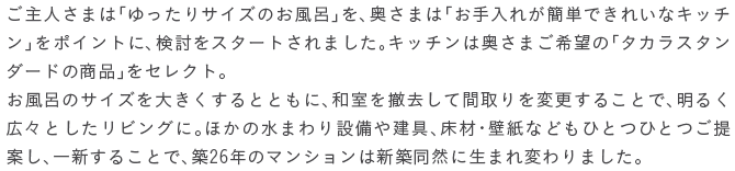 ����l���܂́u�������T�C�Y�̂����C�v���A�����܂́u������ꂪ�ȒP�ł��ꂢ�ȃL�b�`���v���|�C���g�ɁA�������X�^�[�g����܂����B�L�b�`���͉����܂���]�́u�^�J���X�^���_�[�h�̏��i�v���Z���N�g�B�����C�̃T�C�Y��傫������ƂƂ��ɁA�a����P�����ĊԎ���ύX���邱�ƂŁA���邭�L�X�Ƃ������r���O�ɁB�ق��̐��܂��ݔ��⌚��A���ށE�ǎ��Ȃǂ��ЂƂЂƂ���Ă��A��V���邱�ƂŁA�z26�N�̃}���V�����͐V�z���R�ɐ��܂�ς��܂����B