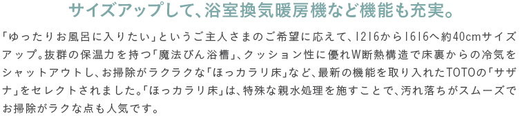 �T�C�Y�A�b�v���āA�������C�g�[�@�Ȃǋ@�\���[���B�u������肨���C�ɓ��肽���v�Ƃ�������l���܂̂���]�ɉ����āA1216����1616�֖�40cm�T�C�Y�A�b�v�B���Q�̕ۉ��͂����u���@�т񗁑��v�A�N�b�V�������ɗD��W�f�M�\���ŏ�������̗�C���V���b�g�A�E�g���A���|�������N���N�ȁu�ق��J�������v�ȂǁA�ŐV�̋@�\�������ꂽTOTO�́u�T�U�i�v���Z���N�g����܂����B�u�ق��J�������v�́A����Ȑe���������{�����ƂŁA���ꗎ�����X���[�Y�ł��|�������N�ȓ_���l�C�ł��B