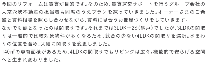 ����̃��t�H�[���͒��݂��ړI�ł��B���̂��߁A���݉^�c�T�|�[�g���s���O���[�v��Ђ̑勞�����s���Y�̒S���҂����Ȃ̂����v����������Ă����܂����B�I�[�i�[���܂̂���]�ƒ���������Ƃ炵���킹�Ȃ���A�����Ɍ������������Â�������Ă����܂��B�Ȃ��ł����ƂȂ����̂͊Ԏ��ł��B����܂ł�3LDK�{2S�i�[�ˁj�ł������A3LDK�̊Ԏ��͈�ʓI�Ŕ�r�Ώە����������Ȃ邽�߁A�����̏��Ȃ�4LDK�̊Ԏ���I���B���܂��̈ʒu���܂߁A�啝�ɊԎ���ύX���܂����B140㎡�̐�L�ʐς����邽�߁A4LDK�̊Ԏ��ł����r���O�͍L�X�B�@�\�I�ň��炰���ԂւƐ��܂�ς��܂����B