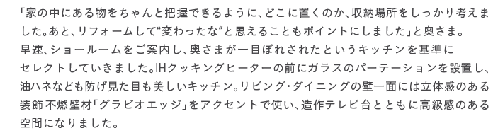 �u�Ƃ̒��ɂ��镨�������Ɣc���ł���悤�ɁA�ǂ��ɒu���̂��A���[�ꏊ����������l���܂����B���ƁA���t�H�[�����āg�ς�����ȁh�Ǝv���邱�Ƃ��|�C���g�ɂ��܂����v�Ɖ����܁B�����A�V���[���[�������ē����A�����܂���ڂڂꂳ�ꂽ�Ƃ����L�b�`������ɃZ���N�g���Ă����܂����BIH�N�b�L���O�q�[�^�[�̑O�ɃK���X�̃p�[�e�[�V������ݒu���A���n�l�Ȃǂ��h�������ڂ��������L�b�`���B���r���O�E�_�C�j���O�̕ǈ�ʂɂ͗��̊��̂��鑕���s�R�Ǎށu�O���r�I�G�b�W�v���A�N�Z���g�Ŏg���A����e���r��ƂƂ��ɍ������̂����ԂɂȂ�܂����B