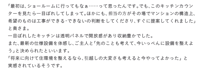 �u�ŏ��́A�V���[���[���ɍs���Ă��Ȃ��c�c���Ďv������ł��B�ł��A���̃L�b�`���J�E���^�[���������ڂڂꂵ�Ă��܂��āB�ق��ɂ��A�S���̕������̏�Ń}���V�����̍\����A��]�̂��͍̂H�����ł���E�ł��Ȃ��̔��f�����Ă�������A�����ɒ�Ă��Ă���܂����v�Ɖ����܁B��ڂڂꂵ���L�b�`���͓����p�l���ŊJ������������[�L���ł����B�܂��A�ŐV�̎d�l�ݔ���̊����A����l�Ɓu��̂��Ƃ��l���āA�������؂�ɐݔ��𐮂��悤�v�ƌ��߂�ꂽ�Ƃ����܂��B�u�����Ɍ����ďZ���𐮂���Ȃ�A���z���̑�ς����l����ƍ�����Ă悩�����v �Ǝ�������Ă��邻���ł��B