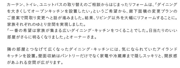 �J�[�e���A�g�C���A���j�b�g�o�X�̎��ւ��̂����k����͂��܂������t�H�[���́A�u�_�C�j���O��傫�����ăI�[�v���L�b�`����ݒu�������v�Ƃ�������]����A�L���ʐς̕ύX�v�����̂���ĂŊԎ��ύX�ւƘb���i�݂܂����B���ʁA���r���O�ȊO��啝�Ƀ��t�H�[�����邱�ƂɁB�Ƒ����ꂼ��̂�Ƃ��Ԃ��������܂����B�u��Ԃ̊�]�͉Ƒ����W�܂�L���_�C�j���O�E�L�b�`�������邱�Ƃł����B��������̂�������������ɖ��邭�Ȃ�܂����v�ƃI�[�i�[���܁B�ׂ̕����ƂȂ��čL���Ȃ����_�C�j���O�E�L�b�`���ɂ́A�C�ɂȂ��Ă����A�C�����h�L�b�`����ݒu�B�ǖʎ��[�̓p���g���[�����łȂ��Ɠd��①�ɂ܂ŉB���X�b�L���ƁA�J���������ӂ���Ԃ��L����܂��B