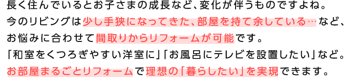 �����Z��ł���Ƃ��q���܂̐����ȂǁA�ω����������̂ł���ˁB���̃��r���O�͏����苷�ɂȂ��Ă����A���������ė]���Ă���c�ȂǁA���Y�݂ɍ��킹�ĊԎ�肩�烊�t�H�[�����\�ł��B�u�a�������났�₷���m���Ɂv�u�����C�Ƀe���r��ݒu�������v�ȂǁB�������܂邲�ƃ��t�H�[���ŗ��z�́u��炵�����v�������ł��܂��B